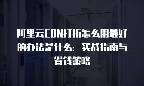 阿里云CDN打折怎么用最好的办法是什么：实战指南与省钱策略