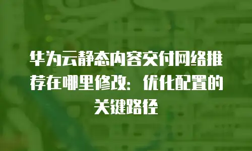华为云静态内容交付网络推荐在哪里修改：优化配置的关键路径