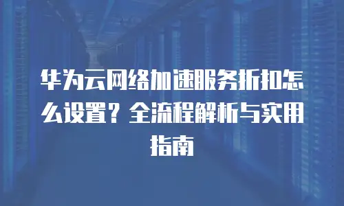 华为云网络加速服务折扣怎么设置？全流程解析与实用指南