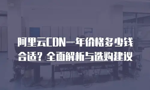 阿里云CDN一年价格多少钱合适？全面解析与选购建议