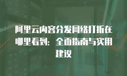 阿里云内容分发网络打折在哪里看到：全面指南与实用建议