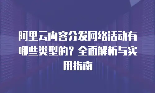 阿里云内容分发网络活动有哪些类型的？全面解析与实用指南