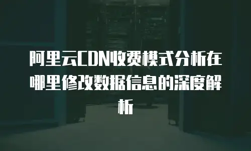 阿里云CDN收费模式分析在哪里修改数据信息的深度解析