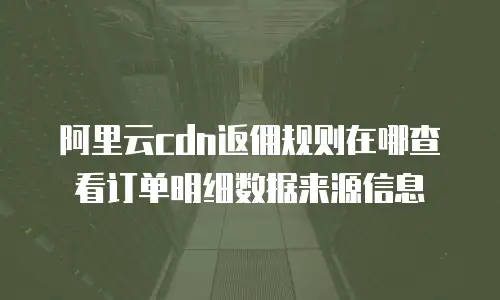 阿里云cdn返佣规则在哪查看订单明细数据来源信息