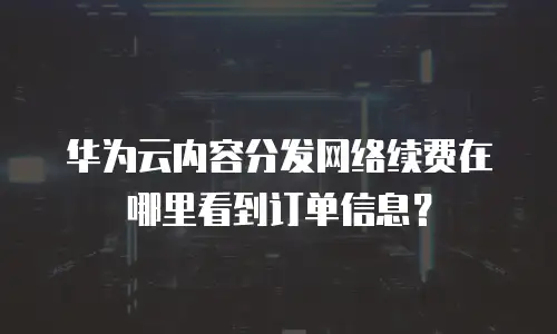 华为云内容分发网络续费在哪里看到订单信息？