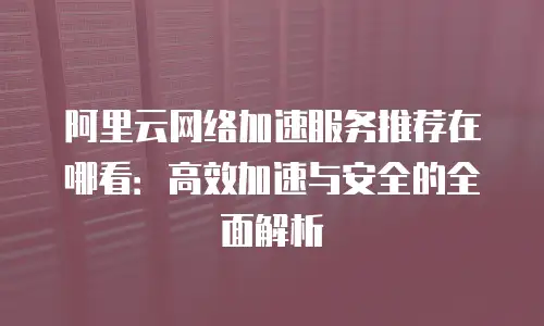 阿里云网络加速服务推荐在哪看：高效加速与安全的全面解析