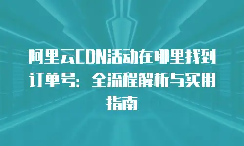 阿里云CDN活动在哪里找到订单号：全流程解析与实用指南