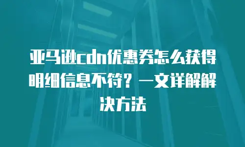 亚马逊cdn优惠券怎么获得明细信息不符？一文详解解决方法
