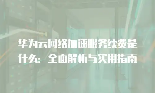 华为云网络加速服务续费是什么：全面解析与实用指南