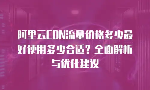 阿里云CDN流量价格多少最好使用多少合适？全面解析与优化建议