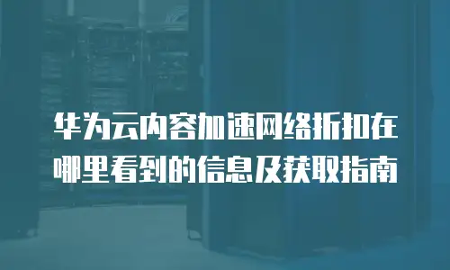 华为云内容加速网络折扣在哪里看到的信息及获取指南
