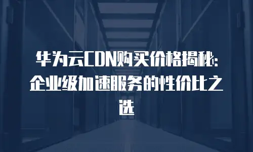 华为云CDN购买价格揭秘：企业级加速服务的性价比之选