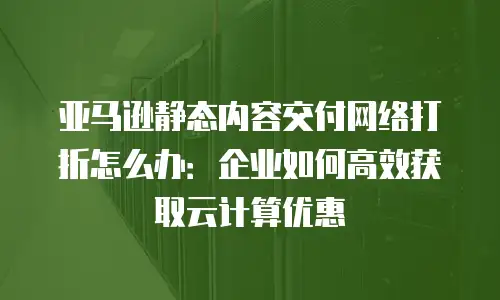 亚马逊静态内容交付网络打折怎么办：企业如何高效获取云计算优惠