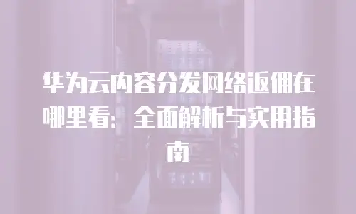 华为云内容分发网络返佣在哪里看：全面解析与实用指南