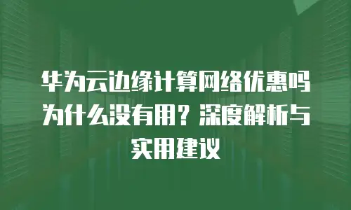 华为云边缘计算网络优惠吗为什么没有用？深度解析与实用建议
