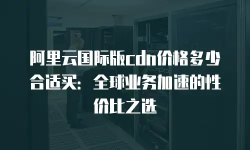 阿里云国际版cdn价格多少合适买：全球业务加速的性价比之选