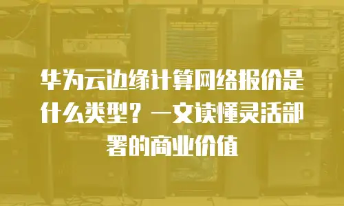 华为云边缘计算网络报价是什么类型？一文读懂灵活部署的商业价值