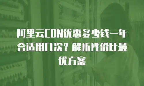 阿里云CDN优惠多少钱一年合适用几次？解析性价比最优方案