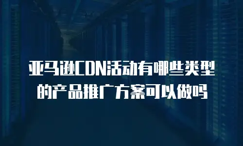 亚马逊cdn活动有哪些类型的产品推广方案可以做吗