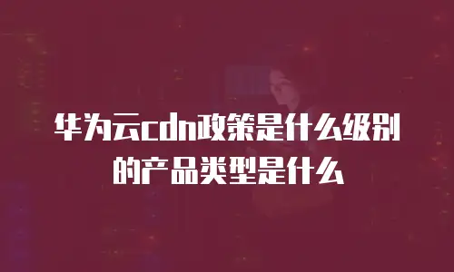 华为云CDN政策是什么级别的产品类型是什么