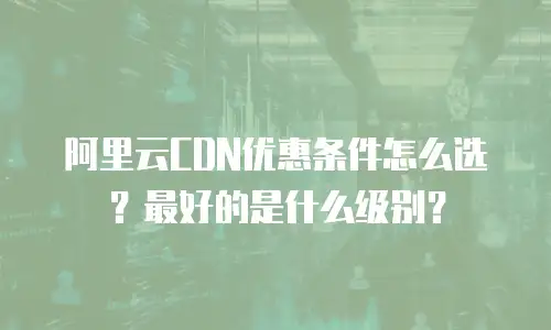 阿里云CDN优惠条件怎么选？最好的是什么级别？