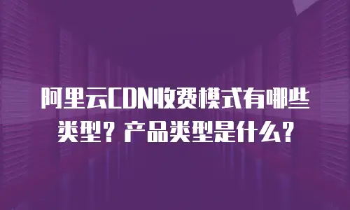 阿里云CDN收费模式有哪些类型？产品类型是什么？