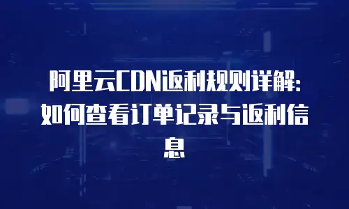阿里云CDN返利规则详解：如何查看订单记录与返利信息