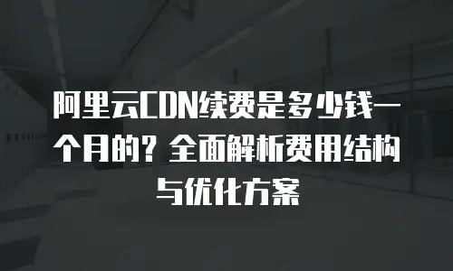 阿里云CDN续费是多少钱一个月的？全面解析费用结构与优化方案