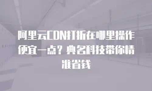 阿里云CDN打折在哪里操作便宜一点？典名科技带你精准省钱