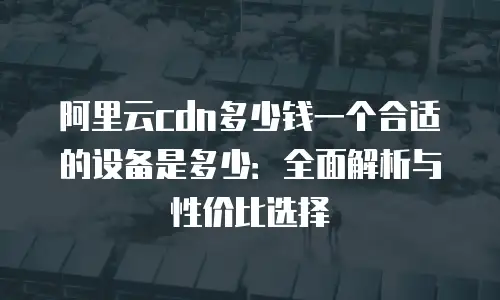 阿里云cdn多少钱一个合适的设备是多少：全面解析与性价比选择
