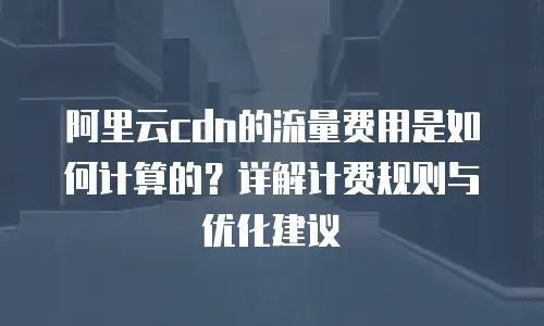 阿里云cdn的流量费用是如何计算的？详解计费规则与优化建议