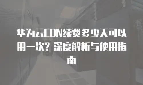 华为云CDN续费多少天可以用一次？深度解析与使用指南