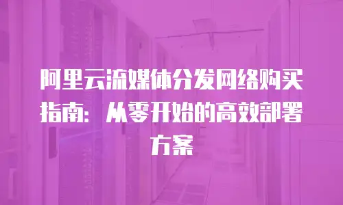 阿里云流媒体分发网络购买指南：从零开始的高效部署方案