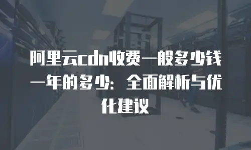 阿里云cdn收费一般多少钱一年的多少：全面解析与优化建议