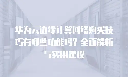 华为云边缘计算网络购买技巧有哪些功能吗？全面解析与实用建议