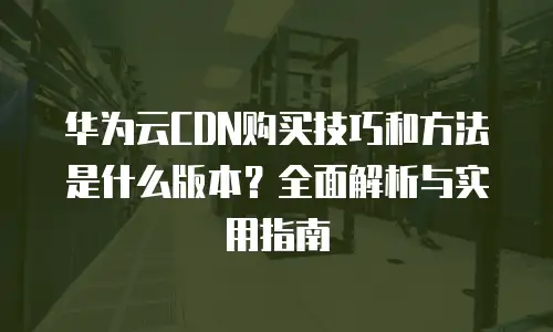 华为云CDN购买技巧和方法是什么版本？全面解析与实用指南