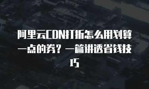 阿里云CDN打折怎么用划算一点的券？一篇讲透省钱技巧
