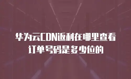 华为云CDN返利在哪里查看订单号码是多少位的