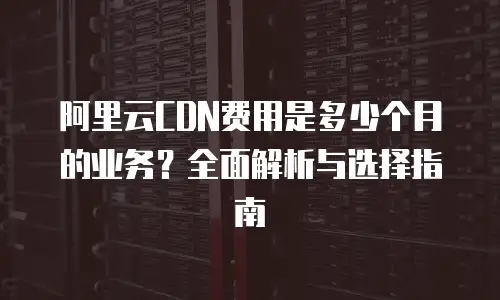 阿里云CDN费用是多少个月的业务？全面解析与选择指南