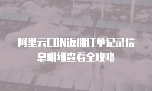 阿里云CDN返佣订单记录信息明细查看全攻略