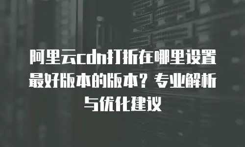 阿里云cdn打折在哪里设置最好版本的版本？专业解析与优化建议
