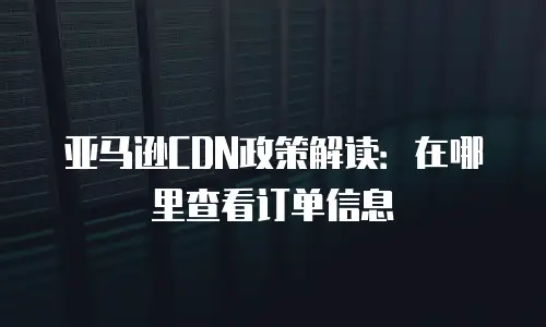 亚马逊CDN政策解读：在哪里查看订单信息