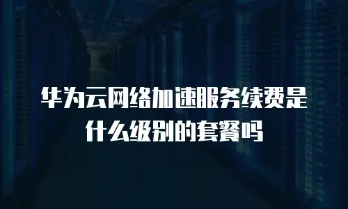 华为云网络加速服务续费是什么级别的套餐吗