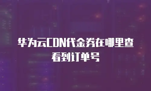 华为云CDN代金券在哪里查看到订单号