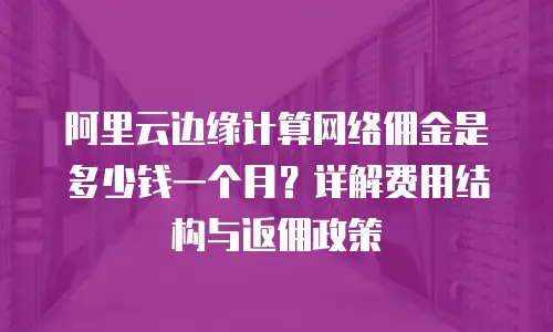阿里云边缘计算网络佣金是多少钱一个月？详解费用结构与返佣政策