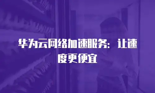 华为云网络加速服务：让速度更便宜