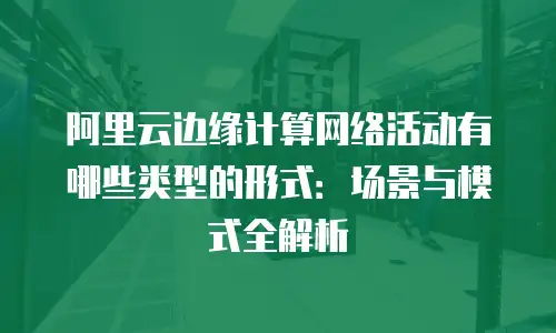 阿里云边缘计算网络活动有哪些类型的形式：场景与模式全解析