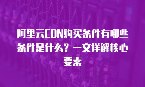 阿里云CDN购买条件有哪些条件是什么？一文详解核心要素