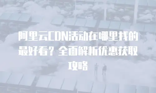 阿里云CDN活动在哪里找的最好看？全面解析优惠获取攻略