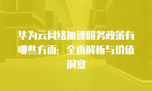 华为云网络加速服务政策有哪些方面：全面解析与价值洞察